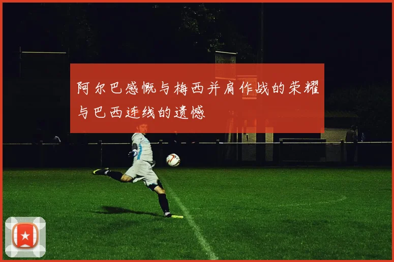 阿尔巴感慨与梅西并肩作战的荣耀与巴西连线的遗憾