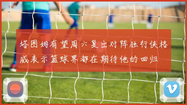 塔图姆有望周六复出对阵独行侠格威表示篮球界都在期待他的回归