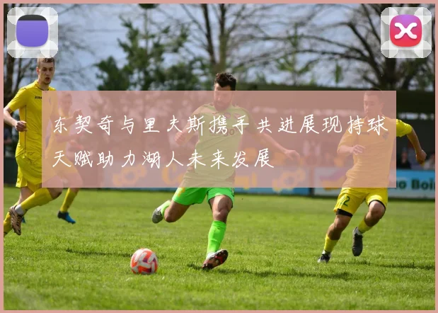 东契奇与里夫斯携手共进展现持球天赋助力湖人未来发展