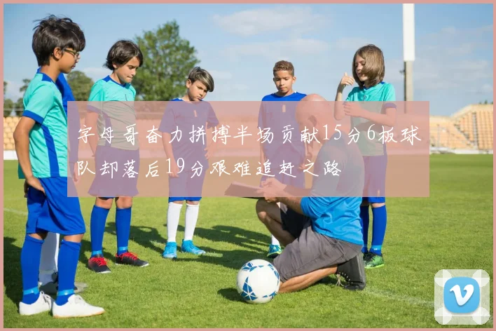 字母哥奋力拼搏半场贡献15分6板球队却落后19分艰难追赶之路