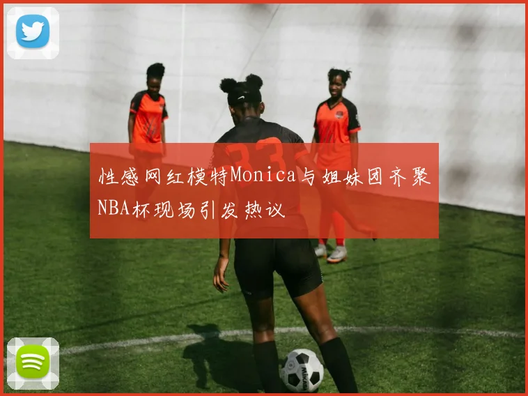 性感网红模特Monica与姐妹团齐聚NBA杯现场引发热议