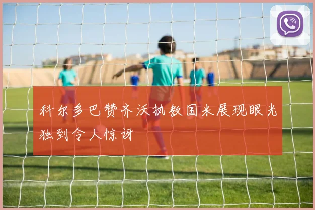 科尔多巴赞齐沃执教国米展现眼光独到令人惊讶