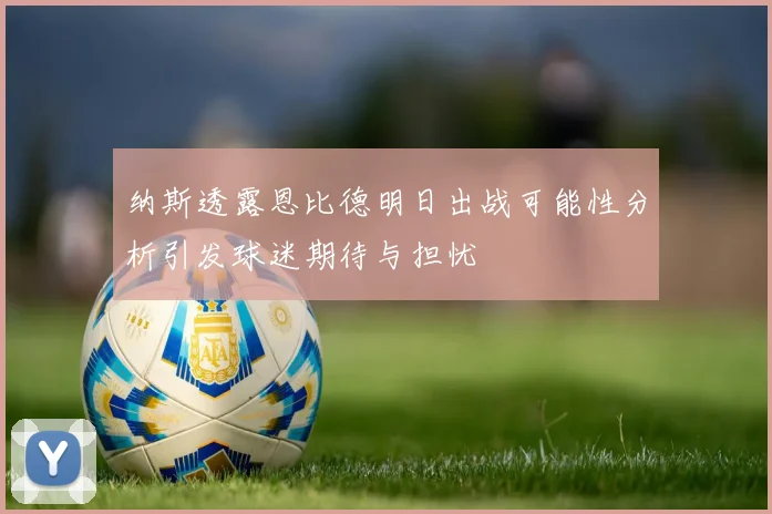 纳斯透露恩比德明日出战可能性分析引发球迷期待与担忧