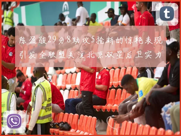 陈盈骏29分8助攻5抢断的惊艳表现引发全联盟关注北京双星后卫实力不容小觑
