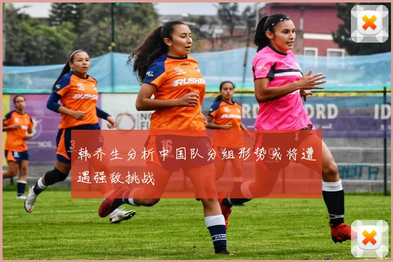 韩乔生分析中国队分组形势或将遭遇强敌挑战