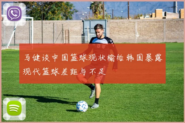 马健谈中国篮球现状输给韩国暴露现代篮球差距与不足