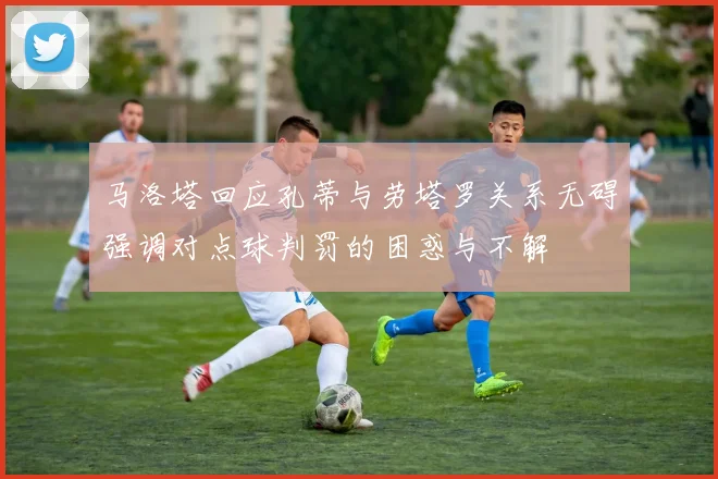 马洛塔回应孔蒂与劳塔罗关系无碍强调对点球判罚的困惑与不解