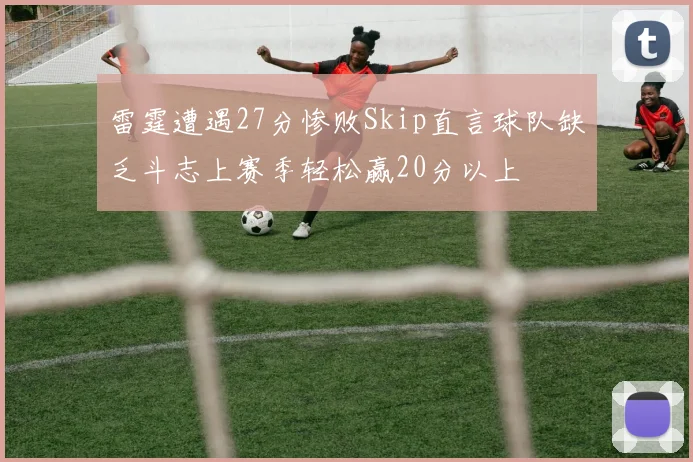 雷霆遭遇27分惨败Skip直言球队缺乏斗志上赛季轻松赢20分以上