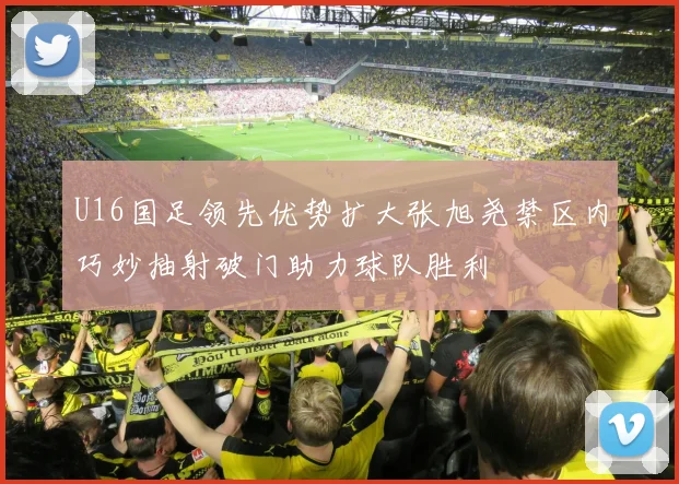 U16国足领先优势扩大张旭尧禁区内巧妙抽射破门助力球队胜利