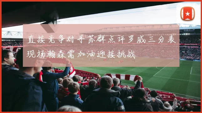 直接竞争对手苏群点评罗威三分表现杨瀚森需加油迎接挑战