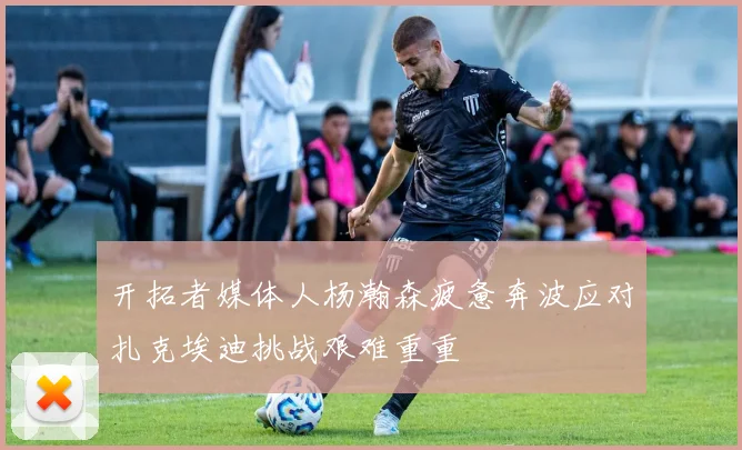 开拓者媒体人杨瀚森疲惫奔波应对扎克埃迪挑战艰难重重