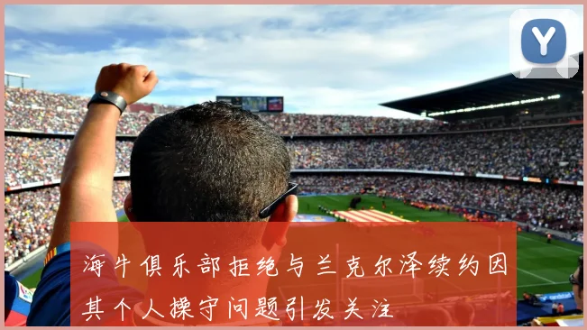 海牛俱乐部拒绝与兰克尔泽续约因其个人操守问题引发关注