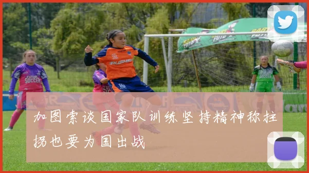 加图索谈国家队训练坚持精神称拄拐也要为国出战