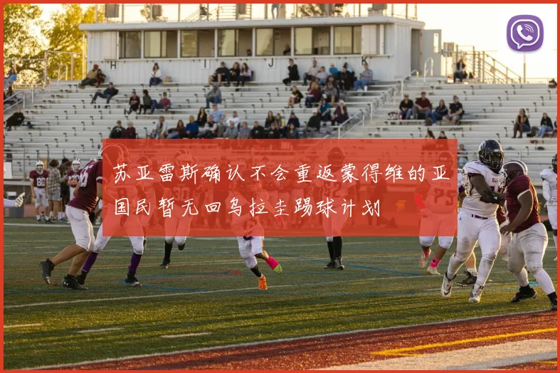 苏亚雷斯确认不会重返蒙得维的亚国民暂无回乌拉圭踢球计划
