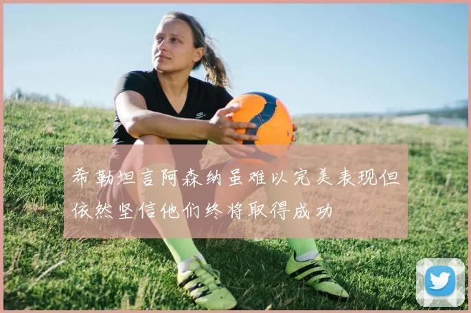 希勒坦言阿森纳虽难以完美表现但依然坚信他们终将取得成功