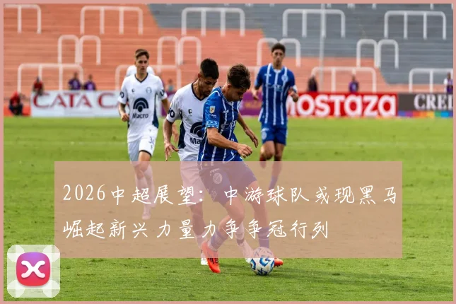2026中超展望：中游球队或现黑马崛起新兴力量力争争冠行列