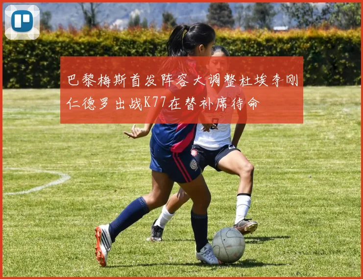 巴黎梅斯首发阵容大调整杜埃李刚仁德罗出战K77在替补席待命