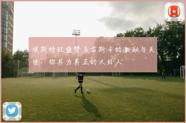 埃斯特旺盛赞马雷斯卡的激励与关怀，称其为真正的大好人