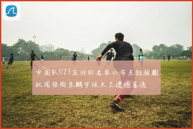 中国队U23亚洲杯名单公布王钰栋蒯纪闻领衔朱鹏宇依木兰遗憾落选