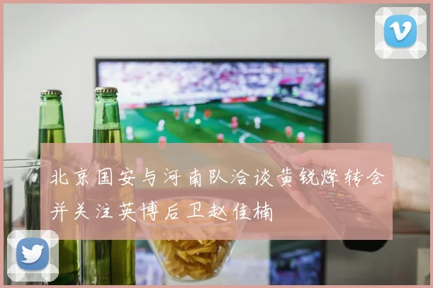 北京国安与河南队洽谈黄锐烽转会并关注英博后卫赵佳楠