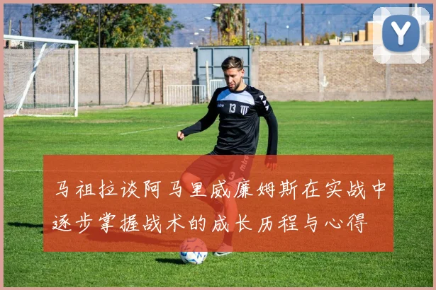 马祖拉谈阿马里威廉姆斯在实战中逐步掌握战术的成长历程与心得