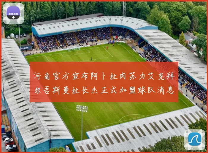 河南官方宣布阿卜杜肉苏力艾克拜尔吾斯曼杜长杰正式加盟球队消息
