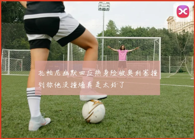 孔帕尼幽默回应热身险被奥利塞撞到称他没撞墙真是太好了