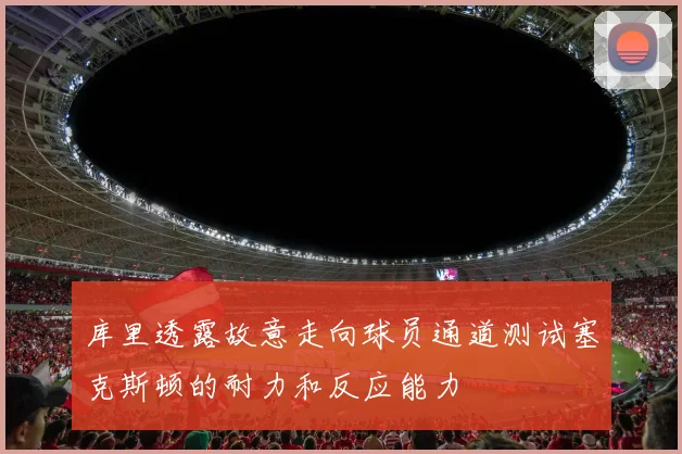 库里透露故意走向球员通道测试塞克斯顿的耐力和反应能力