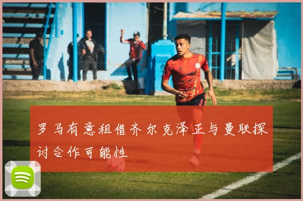 罗马有意租借齐尔克泽正与曼联探讨合作可能性