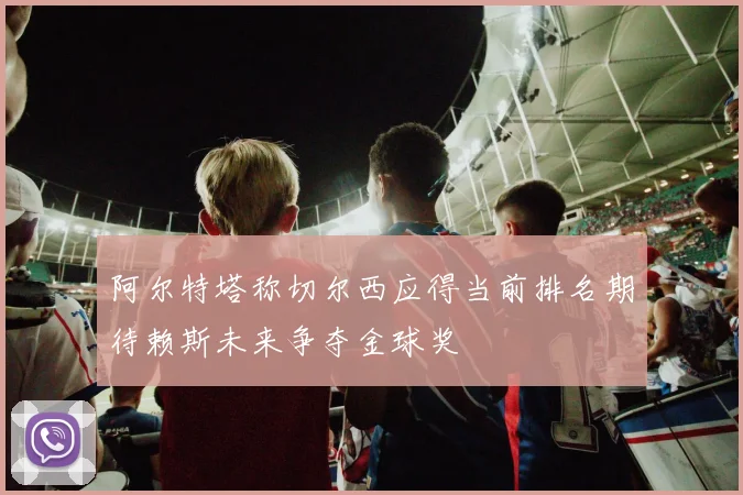 阿尔特塔称切尔西应得当前排名期待赖斯未来争夺金球奖