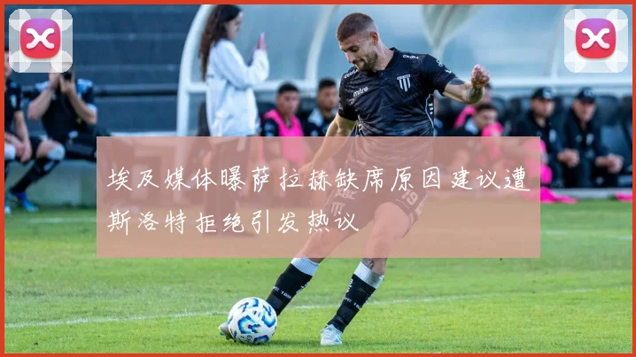 埃及媒体曝萨拉赫缺席原因建议遭斯洛特拒绝引发热议