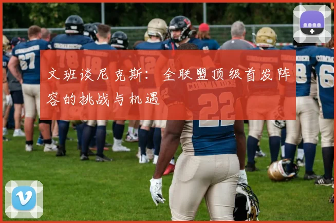 文班谈尼克斯：全联盟顶级首发阵容的挑战与机遇