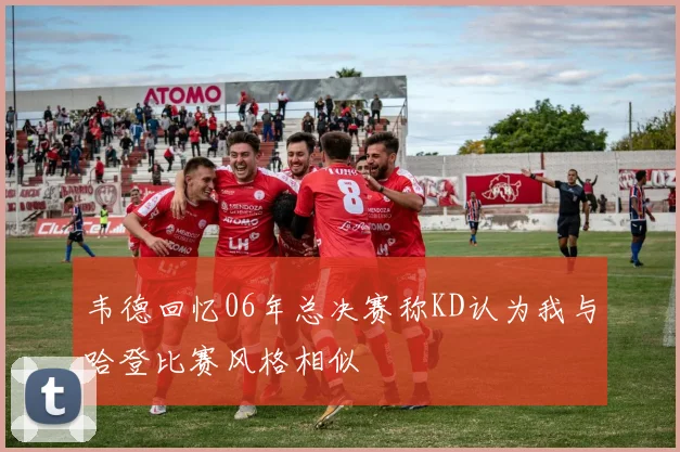 韦德回忆06年总决赛称KD认为我与哈登比赛风格相似