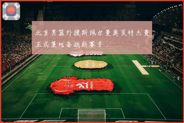 北京男篮外援斯佩尔曼奥莫特杰曼正式集结备战新赛季