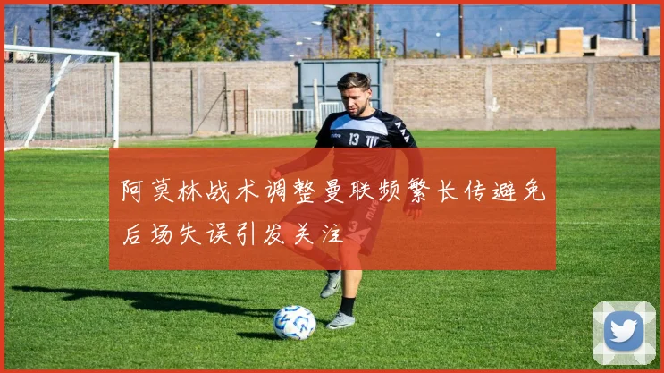 阿莫林战术调整曼联频繁长传避免后场失误引发关注
