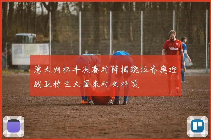 意大利杯半决赛对阵揭晓拉齐奥迎战亚特兰大国米对决科莫